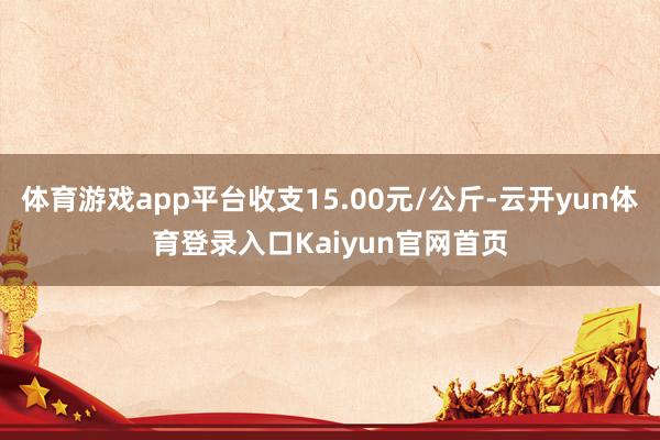 体育游戏app平台收支15.00元/公斤-云开yun体育登录入口Kaiyun官网首页