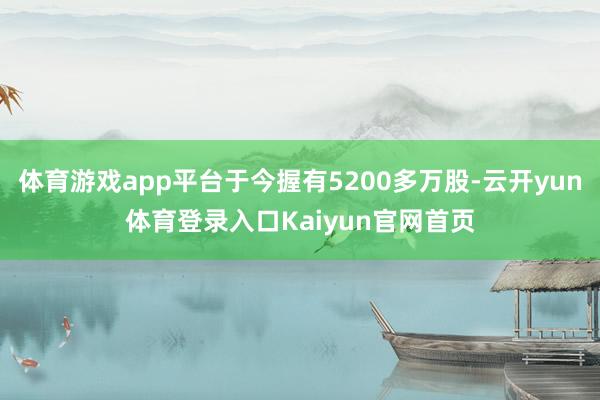 体育游戏app平台于今握有5200多万股-云开yun体育登录入口Kaiyun官网首页