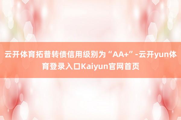 云开体育拓普转债信用级别为“AA+”-云开yun体育登录入口Kaiyun官网首页