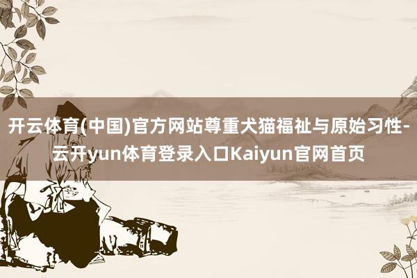 开云体育(中国)官方网站尊重犬猫福祉与原始习性-云开yun体育登录入口Kaiyun官网首页