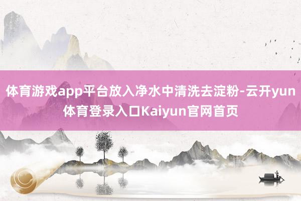 体育游戏app平台放入净水中清洗去淀粉-云开yun体育登录入口Kaiyun官网首页