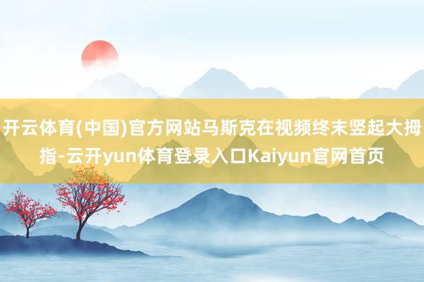 开云体育(中国)官方网站马斯克在视频终末竖起大拇指-云开yun体育登录入口Kaiyun官网首页