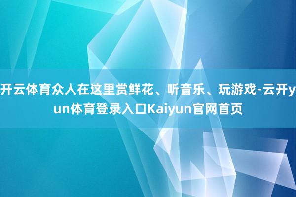 开云体育众人在这里赏鲜花、听音乐、玩游戏-云开yun体育登录入口Kaiyun官网首页