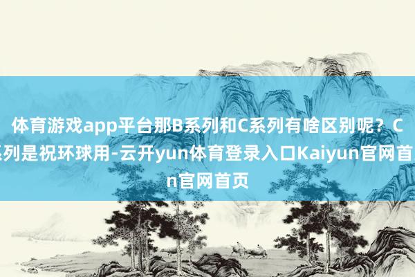 体育游戏app平台那B系列和C系列有啥区别呢？C系列是祝环球用-云开yun体育登录入口Kaiyun官网首页