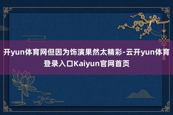 开yun体育网但因为饰演果然太精彩-云开yun体育登录入口Kaiyun官网首页