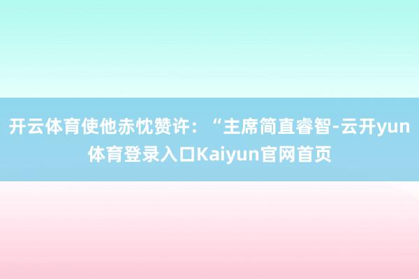 开云体育使他赤忱赞许：“主席简直睿智-云开yun体育登录入口Kaiyun官网首页