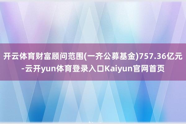 开云体育财富顾问范围(一齐公募基金)757.36亿元-云开yun体育登录入口Kaiyun官网首页