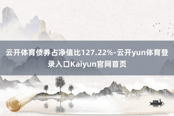 云开体育债券占净值比127.22%-云开yun体育登录入口Kaiyun官网首页