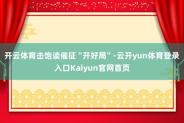 开云体育　　击饱读催征“开好局”-云开yun体育登录入口Kaiyun官网首页