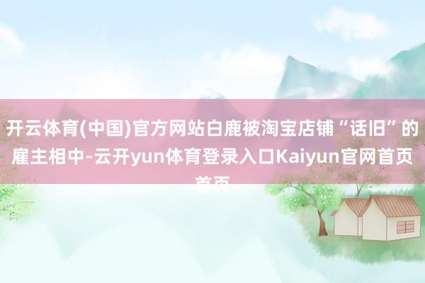 开云体育(中国)官方网站白鹿被淘宝店铺“话旧”的雇主相中-云开yun体育登录入口Kaiyun官网首页