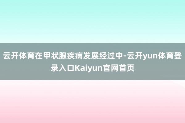 云开体育在甲状腺疾病发展经过中-云开yun体育登录入口Kaiyun官网首页