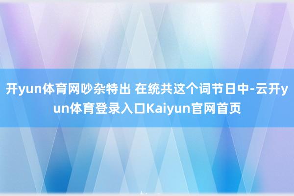 开yun体育网吵杂特出 在统共这个词节日中-云开yun体育登录入口Kaiyun官网首页