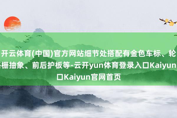 开云体育(中国)官方网站细节处搭配有金色车标、轮毂、前格栅抽象、前后护板等-云开yun体育登录入口Kaiyun官网首页