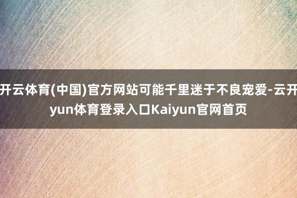 开云体育(中国)官方网站可能千里迷于不良宠爱-云开yun体育登录入口Kaiyun官网首页