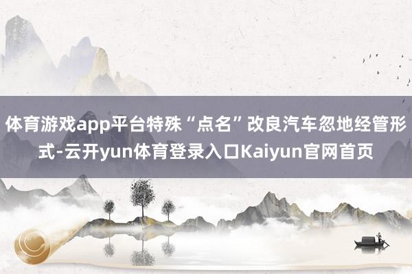 体育游戏app平台特殊“点名”改良汽车忽地经管形式-云开yun体育登录入口Kaiyun官网首页