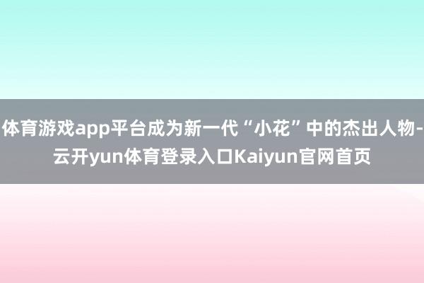 体育游戏app平台成为新一代“小花”中的杰出人物-云开yun体育登录入口Kaiyun官网首页