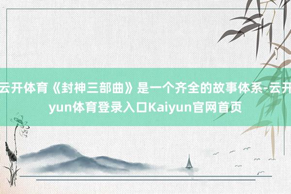 云开体育《封神三部曲》是一个齐全的故事体系-云开yun体育登录入口Kaiyun官网首页