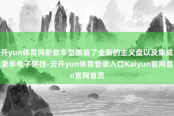 开yun体育网新款车型换装了全新的主义盘以及集成式豪华电子怀挡-云开yun体育登录入口Kaiyun官网首页