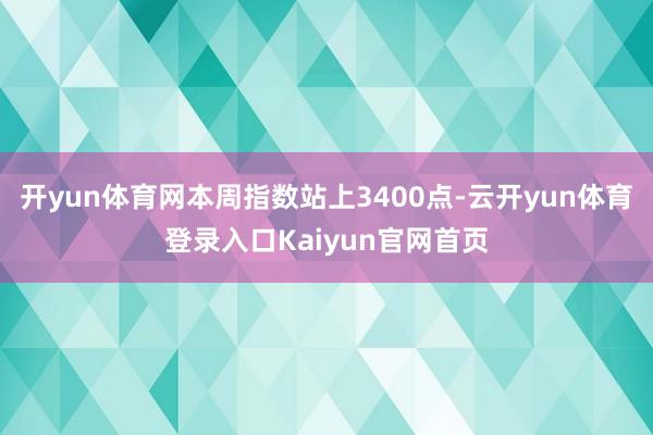 开yun体育网本周指数站上3400点-云开yun体育登录入口Kaiyun官网首页