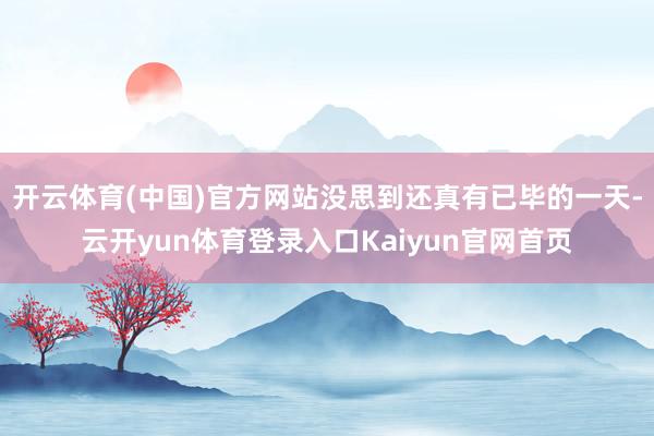 开云体育(中国)官方网站没思到还真有已毕的一天-云开yun体育登录入口Kaiyun官网首页