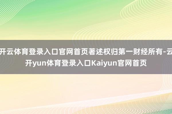 开云体育登录入口官网首页著述权归第一财经所有-云开yun体育登录入口Kaiyun官网首页