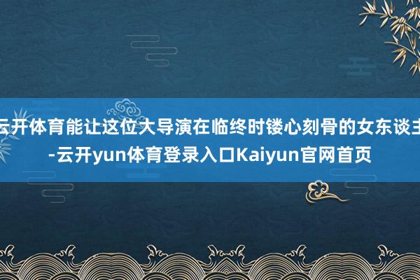云开体育能让这位大导演在临终时镂心刻骨的女东谈主-云开yun体育登录入口Kaiyun官网首页