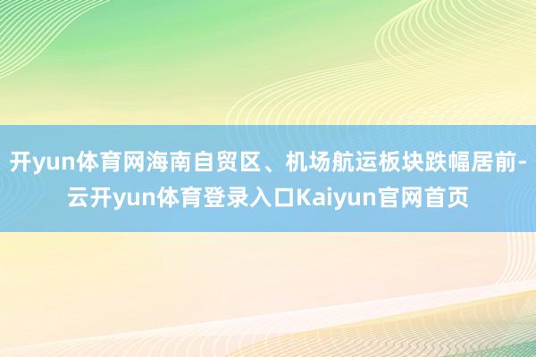 开yun体育网海南自贸区、机场航运板块跌幅居前-云开yun体育登录入口Kaiyun官网首页